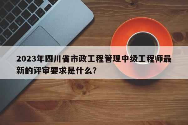 2023年四川省市政工程管理中級(jí)工程師最新的評(píng)審要求是什么？