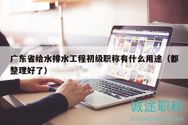 廣東省給水排水工程初級職稱有什么用途（都整理好了）
