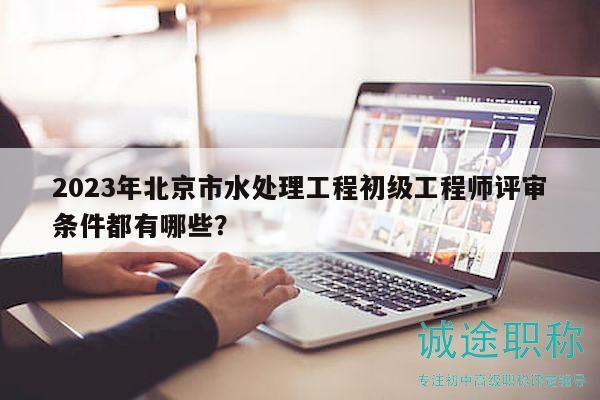 2023年北京市水處理工程初級工程師評審條件都有哪些？