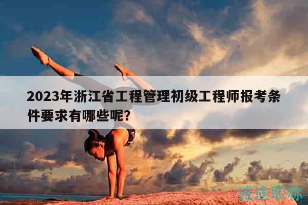 2023年浙江省工程管理初級工程師報考條件要求有哪些呢？