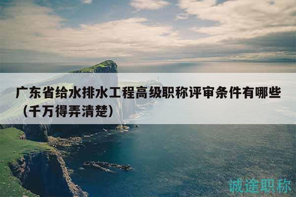 廣東省給水排水工程高級職稱評審條件有哪些（千萬得弄清楚）