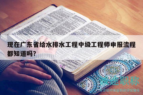 現(xiàn)在廣東省給水排水工程中級工程師申報(bào)流程都知道嗎？