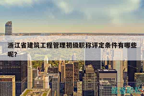 浙江省建筑工程管理初級職稱評定條件有哪些呢？