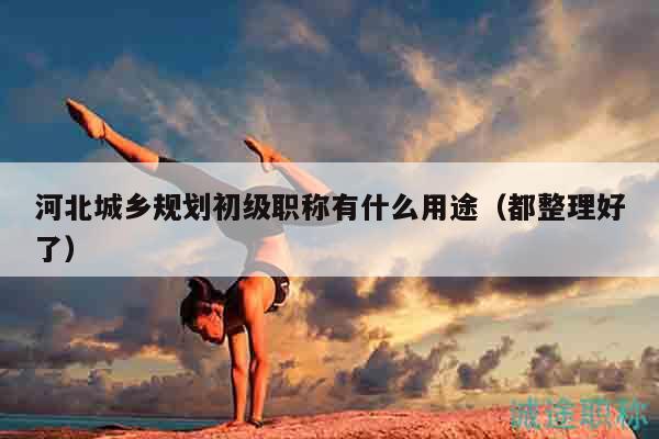 河北城鄉(xiāng)規(guī)劃初級(jí)職稱有什么用途（都整理好了）