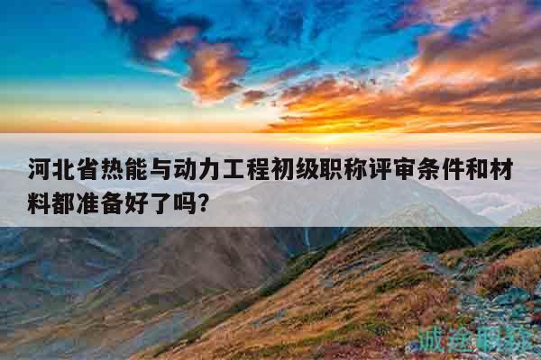 河北省熱能與動(dòng)力工程初級(jí)職稱評(píng)審條件和材料都準(zhǔn)備好了嗎？