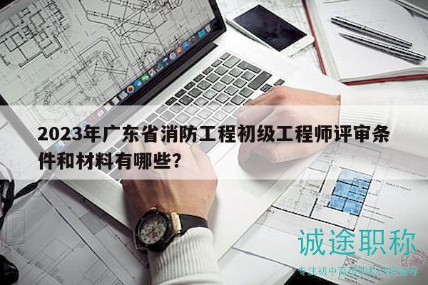 2023年廣東省消防工程初級(jí)工程師評(píng)審條件和材料有哪些？