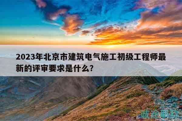 2023年北京市建筑電氣施工初級工程師最新的評審要求是什么？