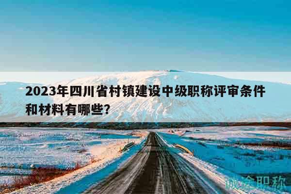 2023年四川省村鎮(zhèn)建設(shè)中級(jí)職稱評(píng)審條件和材料有哪些？