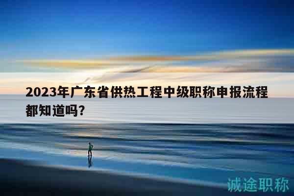 2023年廣東省供熱工程中級(jí)職稱申報(bào)流程都知道嗎？