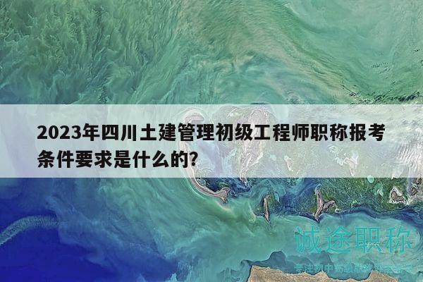 2023年四川土建管理初級工程師職稱報考條件要求是什么的？