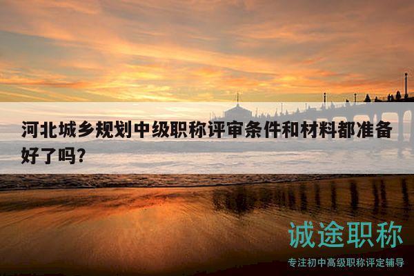 河北城鄉(xiāng)規(guī)劃中級職稱評審條件和材料都準(zhǔn)備好了嗎？