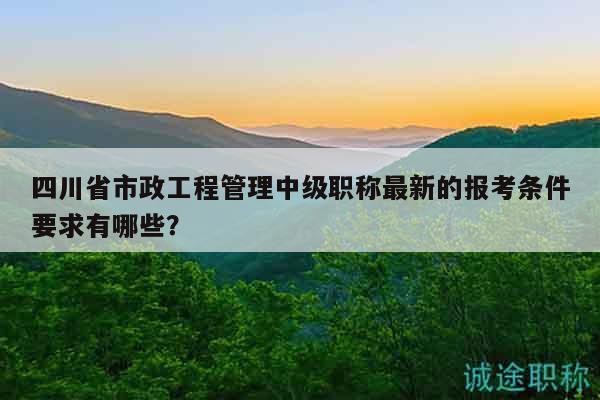 四川省市政工程管理中級職稱最新的報考條件要求有哪些？