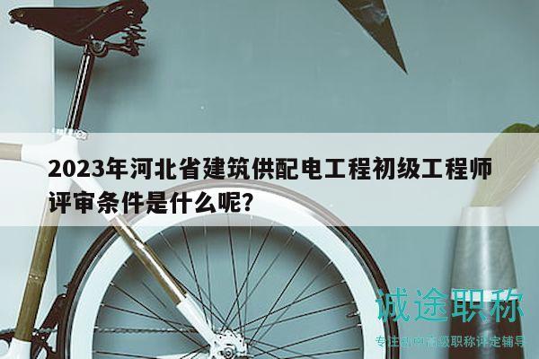 2023年河北省建筑供配電工程初級(jí)工程師評(píng)審條件是什么呢？