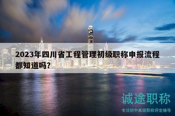 2023年四川省工程管理初級職稱申報流程都知道嗎？