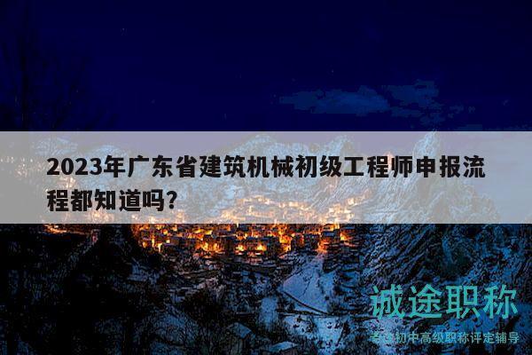 2023年廣東省建筑機(jī)械初級(jí)工程師申報(bào)流程都知道嗎？