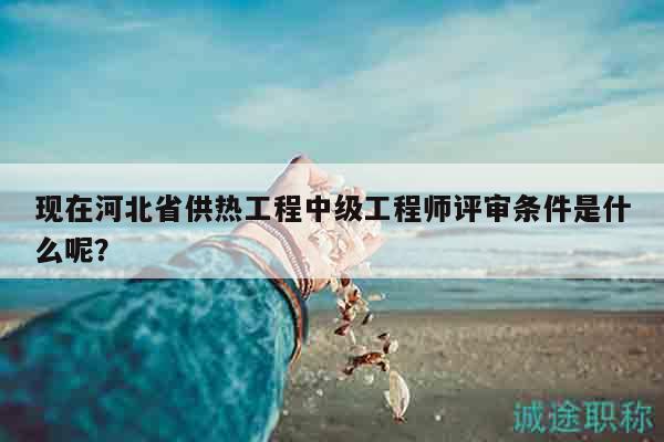 現(xiàn)在河北省供熱工程中級工程師評審條件是什么呢？