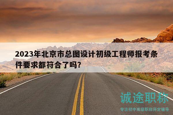 2023年北京市總圖設計初級工程師報考條件要求都符合了嗎？