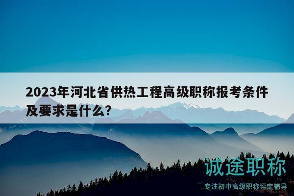 2023年河北省供熱工程高級職稱報考條件及要求是什么？
