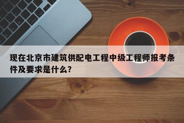 現(xiàn)在北京市建筑供配電工程中級(jí)工程師報(bào)考條件及要求是什么？