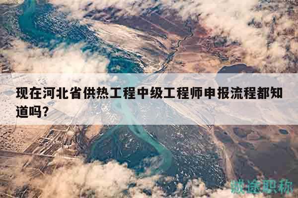 現(xiàn)在河北省供熱工程中級工程師申報流程都知道嗎？