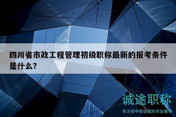 四川省市政工程管理初級職稱最新的報考條件是什么？
