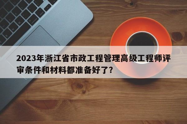 2023年浙江省市政工程管理高級工程師評審條件和材料都準備好了？