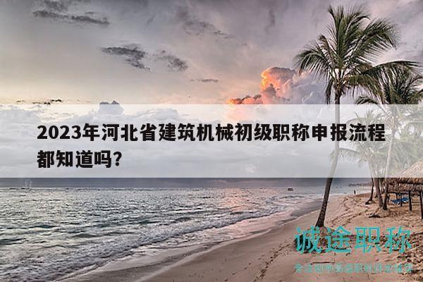 2023年河北省建筑機械初級職稱申報流程都知道嗎？