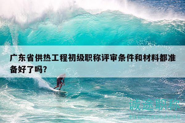 廣東省供熱工程初級(jí)職稱評(píng)審條件和材料都準(zhǔn)備好了嗎？