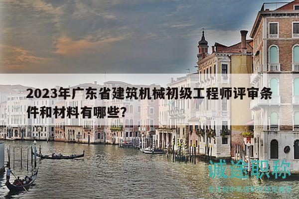 2023年廣東省建筑機械初級工程師評審條件和材料有哪些？
