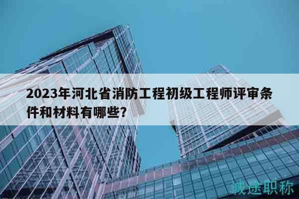 2023年河北省消防工程初級(jí)工程師評(píng)審條件和材料有哪些？
