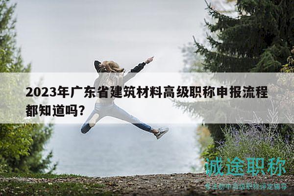 2023年廣東省建筑材料高級職稱申報流程都知道嗎？