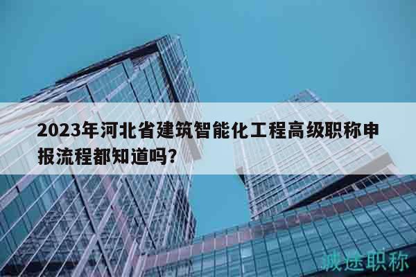 2023年河北省建筑智能化工程高級職稱申報流程都知道嗎？