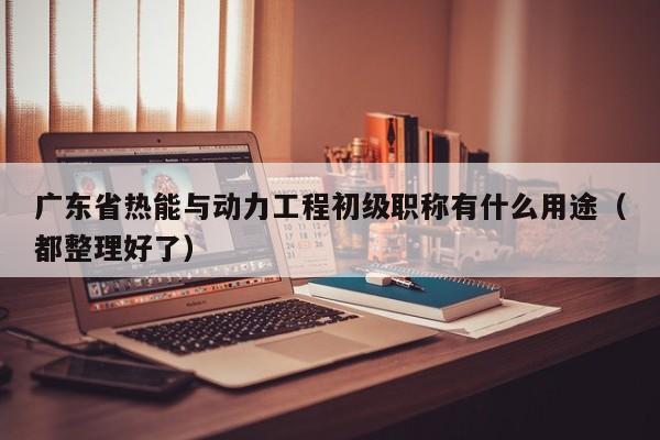 廣東省熱能與動(dòng)力工程初級(jí)職稱有什么用途（都整理好了）