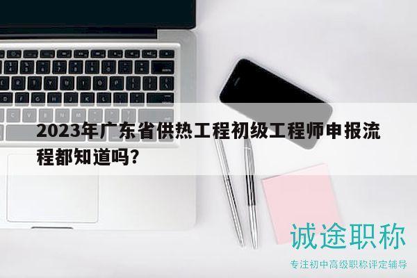 2023年廣東省供熱工程初級工程師申報流程都知道嗎？