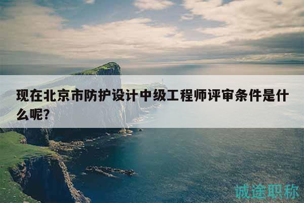 現(xiàn)在北京市防護(hù)設(shè)計(jì)中級(jí)工程師評(píng)審條件是什么呢？
