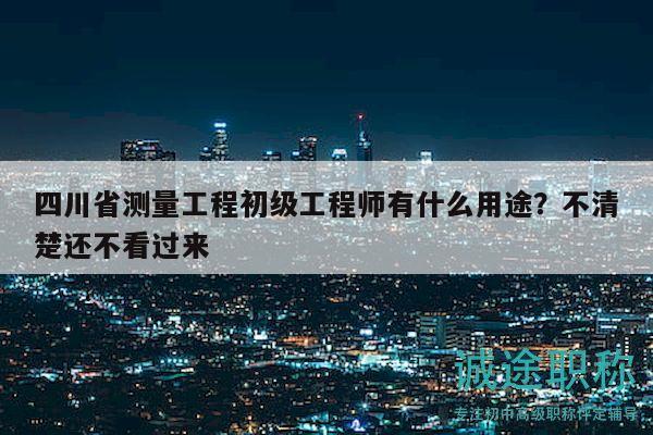 四川省測量工程初級工程師有什么用途？不清楚還不看過來