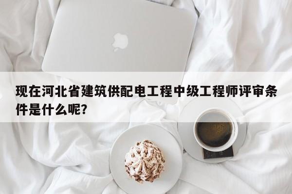 現(xiàn)在河北省建筑供配電工程中級(jí)工程師評(píng)審條件是什么呢？