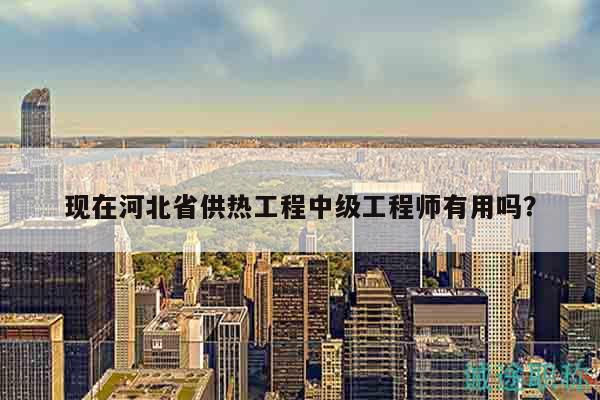 現(xiàn)在河北省供熱工程中級工程師有用嗎？