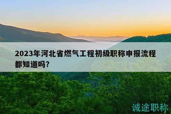 2023年河北省燃氣工程初級職稱申報流程都知道嗎？