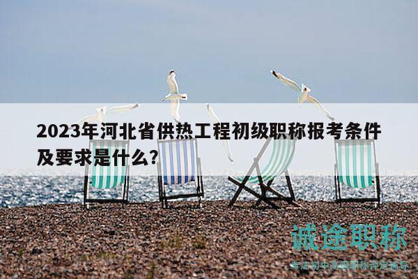2023年河北省供熱工程初級(jí)職稱報(bào)考條件及要求是什么？