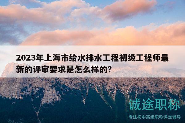 2023年上海市給水排水工程初級(jí)工程師最新的評(píng)審要求是怎么樣的？