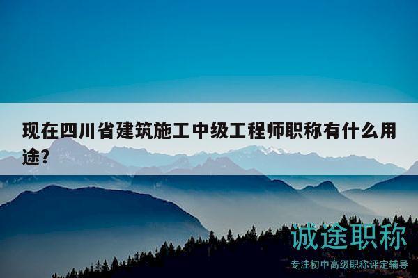 現(xiàn)在四川省建筑施工中級工程師職稱有什么用途？