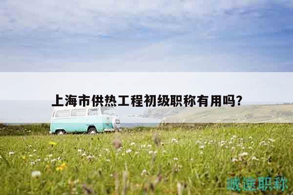 上海市供熱工程初級(jí)職稱有用嗎？