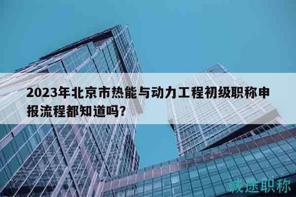2023年北京市熱能與動力工程初級職稱申報流程都知道嗎？