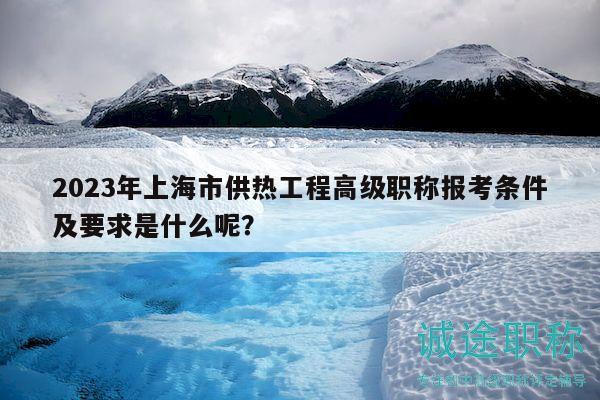 2023年上海市供熱工程高級職稱報考條件及要求是什么呢？