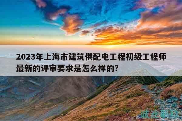 2023年上海市建筑供配電工程初級工程師最新的評審要求是怎么樣的？