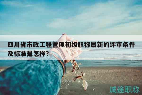 四川省市政工程管理初級職稱最新的評審條件及標(biāo)準(zhǔn)是怎樣？