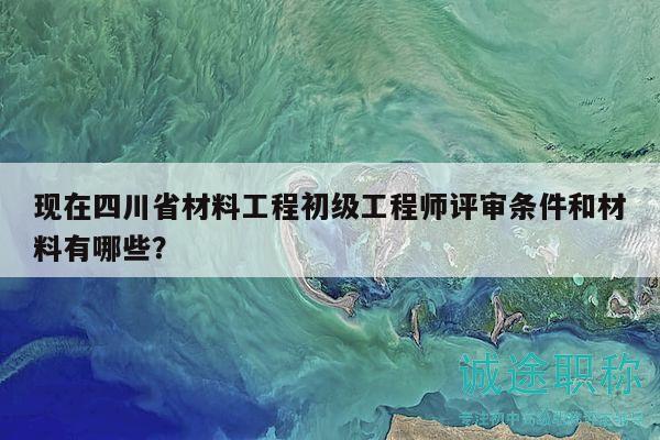 現(xiàn)在四川省材料工程初級工程師評審條件和材料有哪些？
