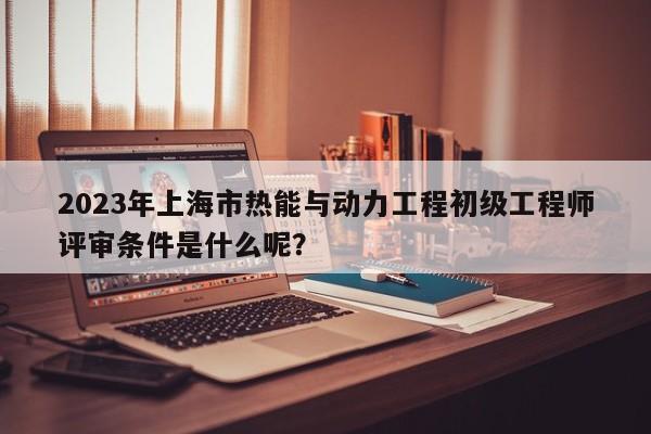 2023年上海市熱能與動力工程初級工程師評審條件是什么呢？