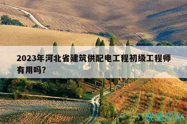 2023年河北省建筑供配電工程初級(jí)工程師有用嗎？